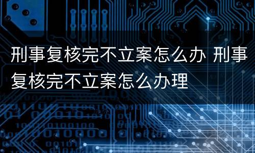 刑事复核完不立案怎么办 刑事复核完不立案怎么办理