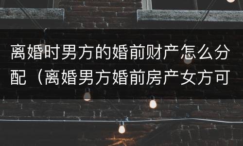离婚时男方的婚前财产怎么分配（离婚男方婚前房产女方可以分到吗?）