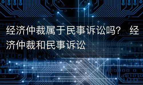 经济仲裁属于民事诉讼吗？ 经济仲裁和民事诉讼