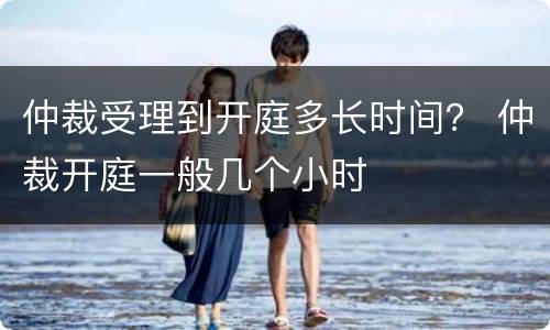 仲裁受理到开庭多长时间？ 仲裁开庭一般几个小时