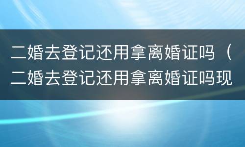 二婚去登记还用拿离婚证吗（二婚去登记还用拿离婚证吗现在）