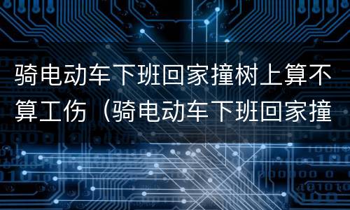 骑电动车下班回家撞树上算不算工伤（骑电动车下班回家撞树上算不算工伤事故）