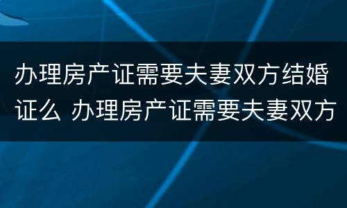 办理房产证需要夫妻双方结婚证么 办理房产证需要夫妻双方结婚证么吗