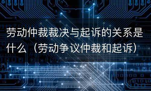 劳动仲裁裁决与起诉的关系是什么（劳动争议仲裁和起诉）