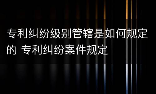 专利纠纷级别管辖是如何规定的 专利纠纷案件规定