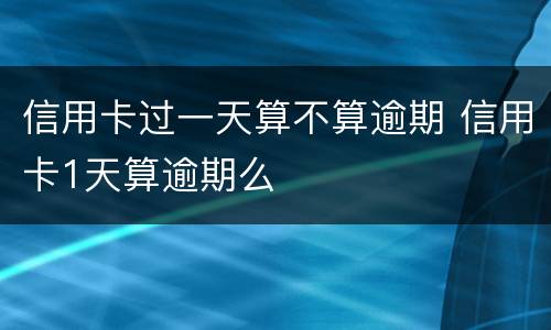 信用卡过一天算不算逾期 信用卡1天算逾期么