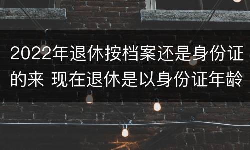 2022年退休按档案还是身份证的来 现在退休是以身份证年龄还是档案年龄