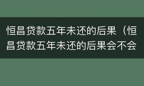 恒昌贷款五年未还的后果（恒昌贷款五年未还的后果会不会动结老婆的账号）