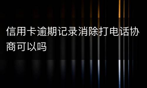 信用卡逾期记录消除打电话协商可以吗
