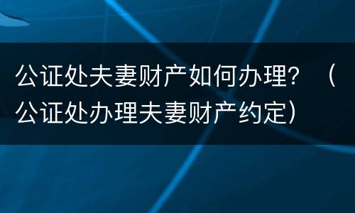 公证处夫妻财产如何办理？（公证处办理夫妻财产约定）