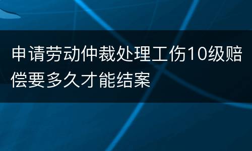 申请劳动仲裁处理工伤10级赔偿要多久才能结案