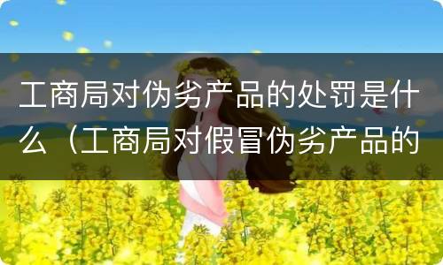 工商局对伪劣产品的处罚是什么（工商局对假冒伪劣产品的处罚）