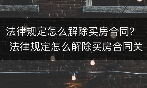 法律规定怎么解除买房合同？ 法律规定怎么解除买房合同关系
