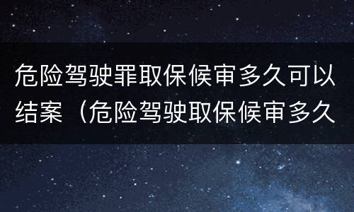 危险驾驶罪取保候审多久可以结案（危险驾驶取保候审多久必须结案）