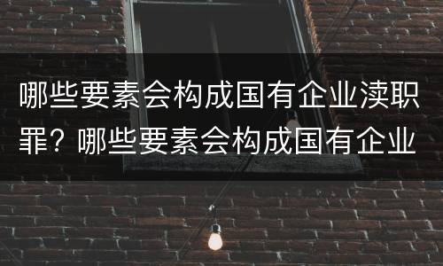 哪些要素会构成国有企业渎职罪? 哪些要素会构成国有企业渎职罪行