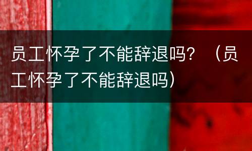 员工怀孕了不能辞退吗？（员工怀孕了不能辞退吗）