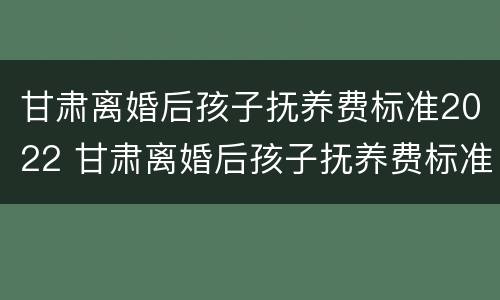 甘肃离婚后孩子抚养费标准2022 甘肃离婚后孩子抚养费标准2022多少
