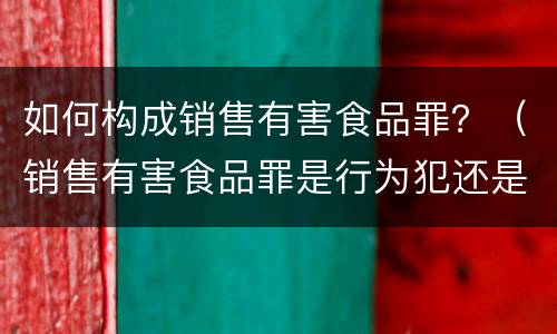 如何构成销售有害食品罪？（销售有害食品罪是行为犯还是结果犯）