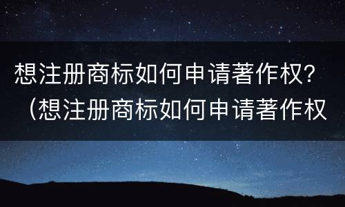 想注册商标如何申请著作权？（想注册商标如何申请著作权证书）