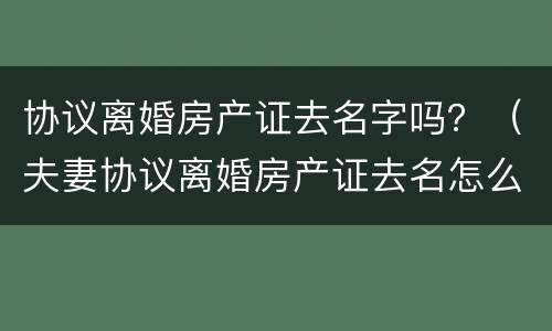 协议离婚房产证去名字吗？（夫妻协议离婚房产证去名怎么办）