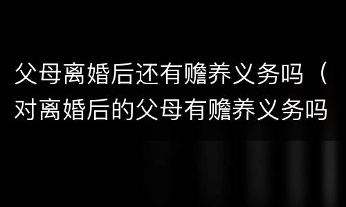 父母离婚后还有赡养义务吗（对离婚后的父母有赡养义务吗）