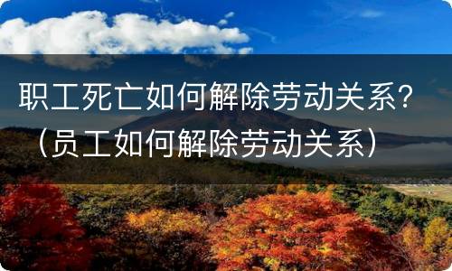 职工死亡如何解除劳动关系？（员工如何解除劳动关系）