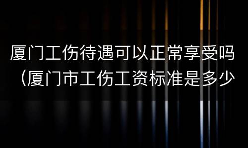 厦门工伤待遇可以正常享受吗（厦门市工伤工资标准是多少）