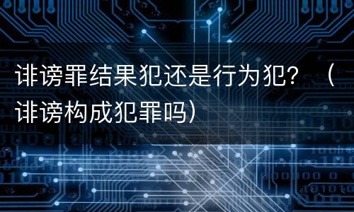 诽谤罪结果犯还是行为犯？（诽谤构成犯罪吗）