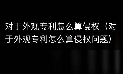 对于外观专利怎么算侵权（对于外观专利怎么算侵权问题）