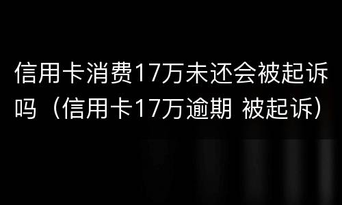 信用卡消费17万未还会被起诉吗（信用卡17万逾期 被起诉）
