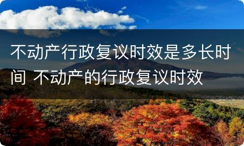 不动产行政复议时效是多长时间 不动产的行政复议时效