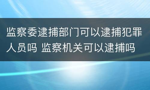监察委逮捕部门可以逮捕犯罪人员吗 监察机关可以逮捕吗
