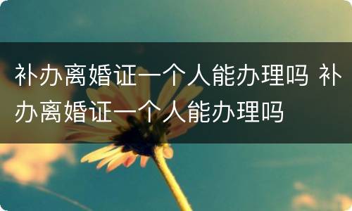 补办离婚证一个人能办理吗 补办离婚证一个人能办理吗