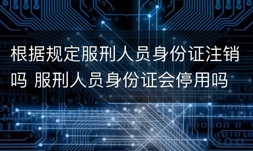 根据规定服刑人员身份证注销吗 服刑人员身份证会停用吗