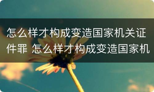 怎么样才构成变造国家机关证件罪 怎么样才构成变造国家机关证件罪呢