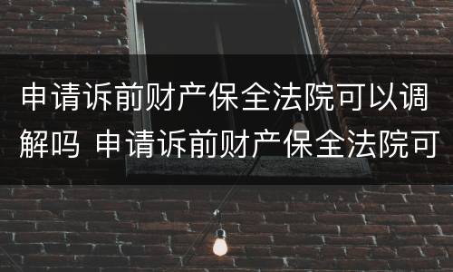 申请诉前财产保全法院可以调解吗 申请诉前财产保全法院可以调解吗多久