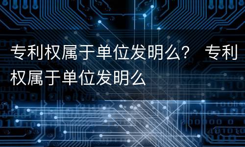 专利权属于单位发明么？ 专利权属于单位发明么
