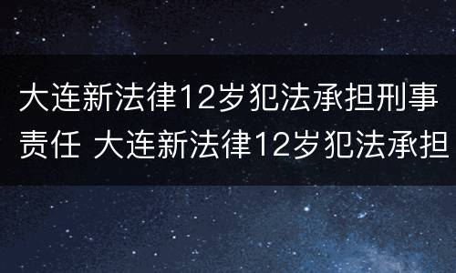 大连新法律12岁犯法承担刑事责任 大连新法律12岁犯法承担刑事责任多少年