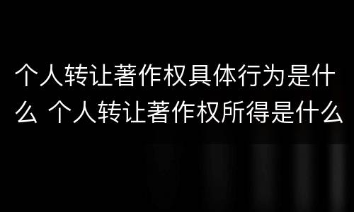 个人转让著作权具体行为是什么 个人转让著作权所得是什么所得呀