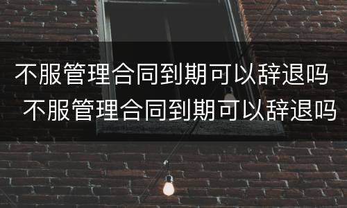 不服管理合同到期可以辞退吗 不服管理合同到期可以辞退吗怎么赔偿