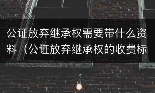 公证放弃继承权需要带什么资料（公证放弃继承权的收费标准）