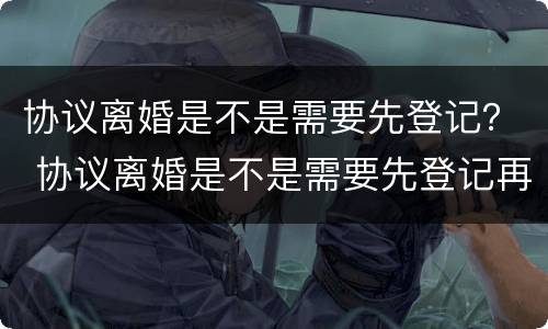 协议离婚是不是需要先登记？ 协议离婚是不是需要先登记再离婚