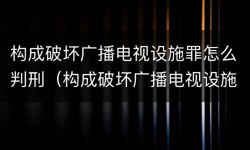 构成破坏广播电视设施罪怎么判刑（构成破坏广播电视设施罪怎么判刑的）