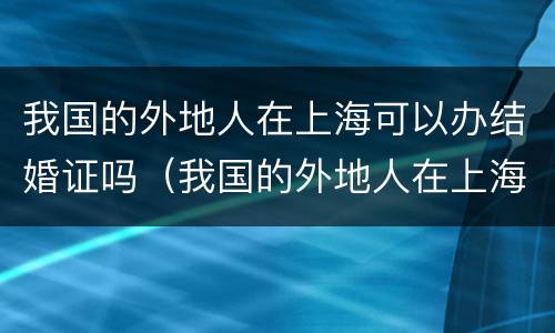 我国的外地人在上海可以办结婚证吗（我国的外地人在上海可以办结婚证吗要多少钱）