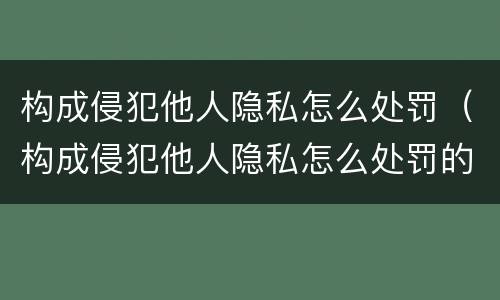 构成侵犯他人隐私怎么处罚（构成侵犯他人隐私怎么处罚的）