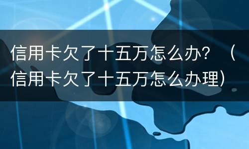 信用卡欠了十五万怎么办？（信用卡欠了十五万怎么办理）