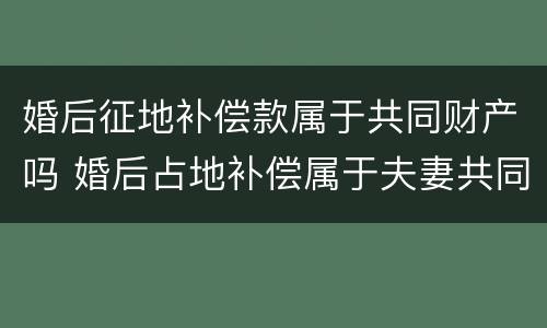 婚后征地补偿款属于共同财产吗 婚后占地补偿属于夫妻共同财产吗