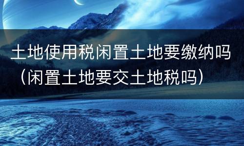 土地使用税闲置土地要缴纳吗（闲置土地要交土地税吗）