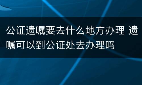 公证遗嘱要去什么地方办理 遗嘱可以到公证处去办理吗