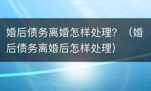 婚后债务离婚怎样处理？（婚后债务离婚后怎样处理）